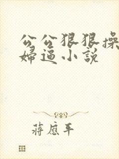 公公狠狠操儿媳妇逼小说