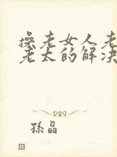 操老女人老妇操老太的解决方法