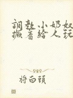 调教小奶奴跪趴撅着给人玩弄h