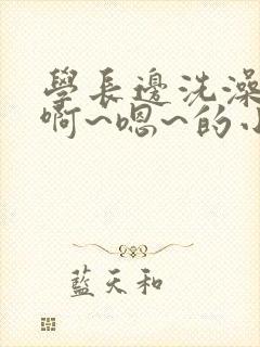 学长边洗澡边我啊~嗯~的小说