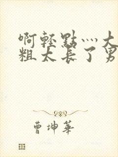 啊轻点灬大巴太粗太长了男