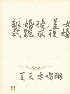 离婚后,美女总裁跪求复婚