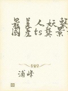 最美人妖系列~国产ts龚景旋