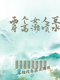 两个女人互添下身高潮喷水