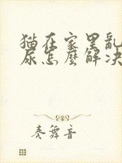 猫在家里乱拉乱尿怎么解决