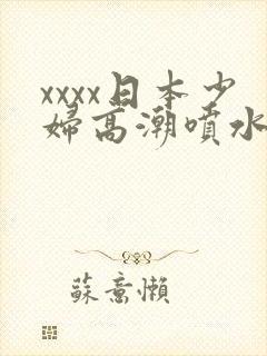 xxxx日本少妇高潮喷水