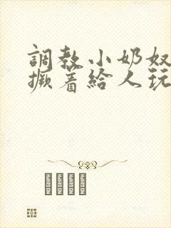 调教小奶奴跪趴撅着给人玩弄h