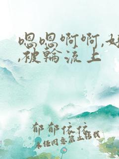 嗯嗯啊啊,好爽,被轮流上