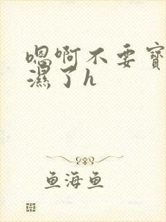 嗯啊不要宝贝你湿了h