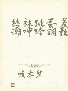 丝袜跳蛋羞耻高潮呻吟调教小说