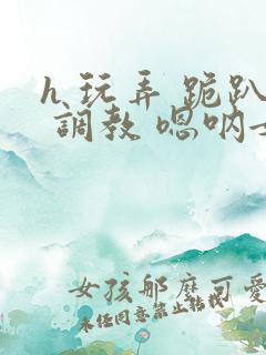 h 玩弄 跪趴 调教 嗯呐女友