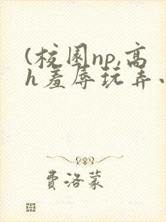 (校园np,高h羞辱玩弄小说