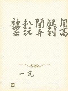 被扒开腿用震蛋器玩弄到高潮微博