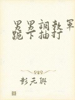 男男调教军警奴跪下抽打