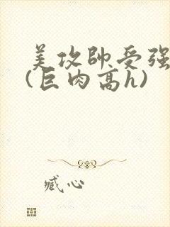 美攻帅受强制爱(巨肉高h)