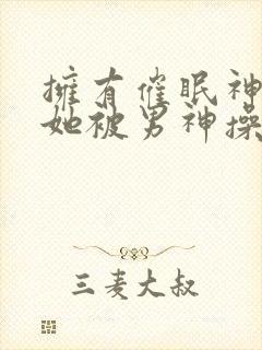 拥有催眠神力后她被男神操透了(高hnp