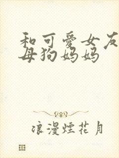 和可爱女友调教母狗妈妈