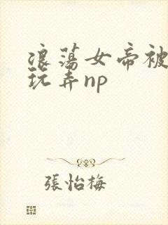 浪荡女帝被多人玩弄np