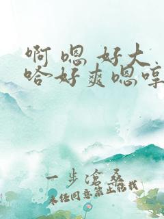 啊 嗯 好大 哈好爽嗯哼爸爸