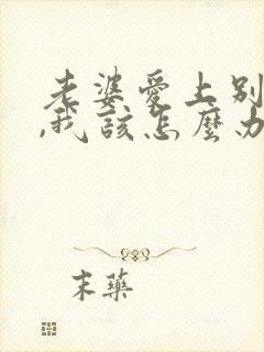 老婆爱上别人了,我该怎么办