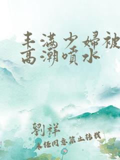 丰满少妇被爽到高潮喷水