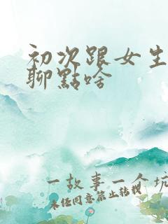 初次跟女生聊天聊点啥