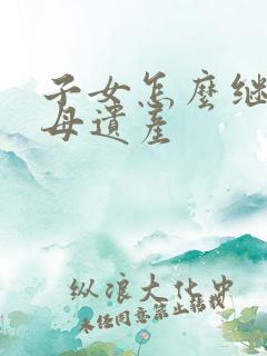 子女怎么继承父母遗产