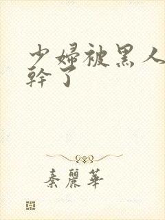 少妇被黑人老外干了