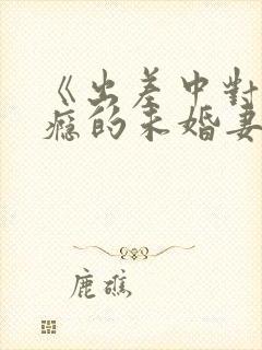 《出差中对性上瘾的未婚妻》前男友