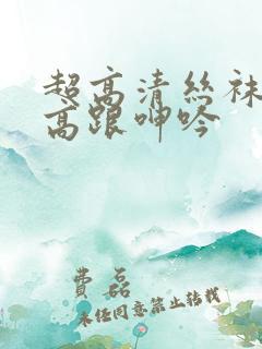 超高清丝袜美腿高跟呻吟