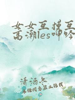 女女互摸互喷水高潮les呻吟