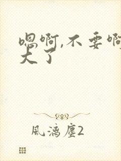 嗯啊,不要啊太大了