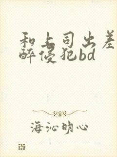 和上司出差被灌醉侵犯bd