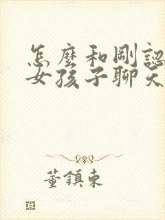 怎么和刚认识的女孩子聊天找话题