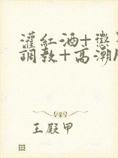 灌红酒+惩罚+调教+高潮h