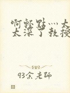 啊轻点灬太粗嗯太深了教授