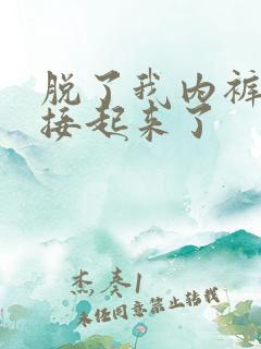 脱了我内裤就直接起来了