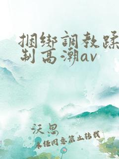 捆绑调教蹂躏强制高潮av