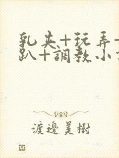 乳夹+玩弄+跪趴+调教小说