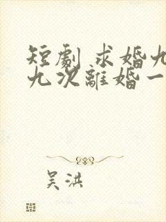 短剧 求婚九十九次离婚一秒钟