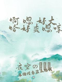 啊 嗯 好大 哈好爽嗯哼爸爸