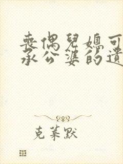 丧偶儿媳可以继承公婆的遗产吗