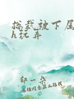 总裁被下属调教h玩弄