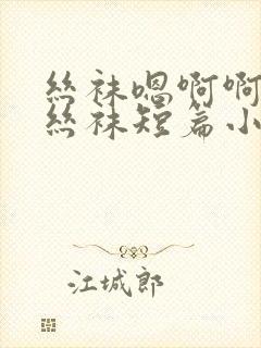 丝袜嗯啊啊啊啊丝袜短篇小说