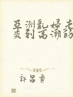 亚洲乱妇老熟女爽到高潮的片