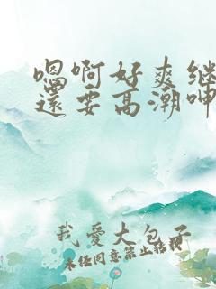 嗯啊好爽继续我还要高潮呻吟小说