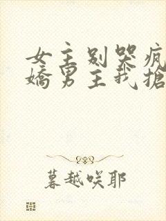 女主别哭疯批病娇男主我抢走了免费阅读