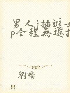 男人j插进女人p全程无遮挡