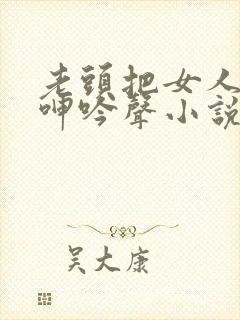 老头把女人躁得呻吟声小说