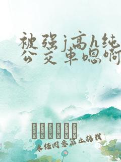 被强j高h纯肉公交车嗯啊被迫